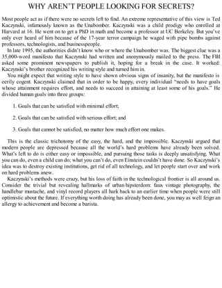 WHY AREN’T PEOPLE LOOKING FOR SECRETS?
Most people act as if there were no secrets left to find. An extreme representative of this view is Ted
Kaczynski, infamously known as the Unabomber. Kaczynski was a child prodigy who enrolled at
Harvard at 16. He went on to get a PhD in math and become a professor at UC Berkeley. But you’ve
only ever heard of him because of the 17-year terror campaign he waged with pipe bombs against
professors, technologists, and businesspeople.
In late 1995, the authorities didn’t know who or where the Unabomber was. The biggest clue was a
35,000-word manifesto that Kaczynski had written and anonymously mailed to the press. The FBI
asked some prominent newspapers to publish it, hoping for a break in the case. It worked:
Kaczynski’s brother recognized his writing style and turned him in.
You might expect that writing style to have shown obvious signs of insanity, but the manifesto is
eerily cogent. Kaczynski claimed that in order to be happy, every individual “needs to have goals
whose attainment requires effort, and needs to succeed in attaining at least some of his goals.” He
divided human goals into three groups:
1. Goals that can be satisfied with minimal effort;
2. Goals that can be satisfied with serious effort; and
3. Goals that cannot be satisfied, no matter how much effort one makes.
This is the classic trichotomy of the easy, the hard, and the impossible. Kaczynski argued that
modern people are depressed because all the world’s hard problems have already been solved.
What’s left to do is either easy or impossible, and pursuing those tasks is deeply unsatisfying. What
you can do, even a child can do; what you can’t do, even Einstein couldn’t have done. So Kaczynski’s
idea was to destroy existing institutions, get rid of all technology, and let people start over and work
on hard problems anew.
Kaczynski’s methods were crazy, but his loss of faith in the technological frontier is all around us.
Consider the trivial but revealing hallmarks of urban hipsterdom: faux vintage photography, the
handlebar mustache, and vinyl record players all hark back to an earlier time when people were still
optimistic about the future. If everything worth doing has already been done, you may as well feign an
allergy to achievement and become a barista.
 