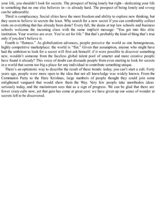 your life, you shouldn’t look for secrets. The prospect of being lonely but right—dedicating your life
to something that no one else believes in—is already hard. The prospect of being lonely and wrong
can be unbearable.
Third is complacency. Social elites have the most freedom and ability to explore new thinking, but
they seem to believe in secrets the least. Why search for a new secret if you can comfortably collect
rents on everything that has already been done? Every fall, the deans at top law schools and business
schools welcome the incoming class with the same implicit message: “You got into this elite
institution. Your worries are over. You’re set for life.” But that’s probably the kind of thing that’s true
only if you don’t believe it.
Fourth is “flatness.” As globalization advances, people perceive the world as one homogeneous,
highly competitive marketplace: the world is “flat.” Given that assumption, anyone who might have
had the ambition to look for a secret will first ask himself: if it were possible to discover something
new, wouldn’t someone from the faceless global talent pool of smarter and more creative people
have found it already? This voice of doubt can dissuade people from even starting to look for secrets
in a world that seems too big a place for any individual to contribute something unique.
There’s an optimistic way to describe the result of these trends: today, you can’t start a cult. Forty
years ago, people were more open to the idea that not all knowledge was widely known. From the
Communist Party to the Hare Krishnas, large numbers of people thought they could join some
enlightened vanguard that would show them the Way. Very few people take unorthodox ideas
seriously today, and the mainstream sees that as a sign of progress. We can be glad that there are
fewer crazy cults now, yet that gain has come at great cost: we have given up our sense of wonder at
secrets left to be discovered.
 