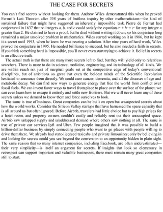 THE CASE FOR SECRETS
You can’t find secrets without looking for them. Andrew Wiles demonstrated this when he proved
Fermat’s Last Theorem after 358 years of fruitless inquiry by other mathematicians—the kind of
sustained failure that might have suggested an inherently impossible task. Pierre de Fermat had
conjectured in 1637 that no integers a, b, and c could satisfy the equation an
+ bn
= cn
for any integer n
greater than 2. He claimed to have a proof, but he died without writing it down, so his conjecture long
remained a major unsolved problem in mathematics. Wiles started working on it in 1986, but he kept
it a secret until 1993, when he knew he was nearing a solution. After nine years of hard work, Wiles
proved the conjecture in 1995. He needed brilliance to succeed, but he also needed a faith in secrets.
If you think something hard is impossible, you’ll never even start trying to achieve it. Belief in secrets
is an effective truth.
The actual truth is that there are many more secrets left to find, but they will yield only to relentless
searchers. There is more to do in science, medicine, engineering, and in technology of all kinds. We
are within reach not just of marginal goals set at the competitive edge of today’s conventional
disciplines, but of ambitions so great that even the boldest minds of the Scientific Revolution
hesitated to announce them directly. We could cure cancer, dementia, and all the diseases of age and
metabolic decay. We can find new ways to generate energy that free the world from conflict over
fossil fuels. We can invent faster ways to travel from place to place over the surface of the planet; we
can even learn how to escape it entirely and settle new frontiers. But we will never learn any of these
secrets unless we demand to know them and force ourselves to look.
The same is true of business. Great companies can be built on open but unsuspected secrets about
how the world works. Consider the Silicon Valley startups that have harnessed the spare capacity that
is all around us but often ignored. Before Airbnb, travelers had little choice but to pay high prices for
a hotel room, and property owners couldn’t easily and reliably rent out their unoccupied space.
Airbnb saw untapped supply and unaddressed demand where others saw nothing at all. The same is
true of private car services Lyft and Uber. Few people imagined that it was possible to build a
billion-dollar business by simply connecting people who want to go places with people willing to
drive them there. We already had state-licensed taxicabs and private limousines; only by believing in
and looking for secrets could you see beyond the convention to an opportunity hidden in plain sight.
The same reason that so many internet companies, including Facebook, are often underestimated—
their very simplicity—is itself an argument for secrets. If insights that look so elementary in
retrospect can support important and valuable businesses, there must remain many great companies
still to start.
 