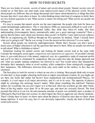 HOW TO FIND SECRETS
There are two kinds of secrets: secrets of nature and secrets about people. Natural secrets exist all
around us; to find them, one must study some undiscovered aspect of the physical world. Secrets
about people are different: they are things that people don’t know about themselves or things they hide
because they don’t want others to know. So when thinking about what kind of company to build, there
are two distinct questions to ask: What secrets is nature not telling you? What secrets are people not
telling you?
It’s easy to assume that natural secrets are the most important: the people who look for them can
sound intimidatingly authoritative. This is why physics PhDs are notoriously difficult to work with—
because they know the most fundamental truths, they think they know all truths. But does
understanding electromagnetic theory automatically make you a great marriage counselor? Does a
gravity theorist know more about your business than you do? At PayPal, I once interviewed a physics
PhD for an engineering job. Halfway through my first question, he shouted, “Stop! I already know
what you’re going to ask!” But he was wrong. It was the easiest no-hire decision I’ve ever made.
Secrets about people are relatively underappreciated. Maybe that’s because you don’t need a
dozen years of higher education to ask the questions that uncover them: What are people not allowed
to talk about? What is forbidden or taboo?
Sometimes looking for natural secrets and looking for human secrets lead to the same truth.
Consider the monopoly secret again: competition and capitalism are opposites. If you didn’t already
know it, you could discover it the natural, empirical way: do a quantitative study of corporate profits
and you’ll see they’re eliminated by competition. But you could also take the human approach and
ask: what are people running companies not allowed to say? You would notice that monopolists
downplay their monopoly status to avoid scrutiny, while competitive firms strategically exaggerate
their uniqueness. The differences between firms only seem small on the surface; in fact, they are
enormous.
The best place to look for secrets is where no one else is looking. Most people think only in terms
of what they’ve been taught; schooling itself aims to impart conventional wisdom. So you might ask:
are there any fields that matter but haven’t been standardized and institutionalized? Physics, for
example, is a real major at all major universities, and it’s set in its ways. The opposite of physics
might be astrology, but astrology doesn’t matter. What about something like nutrition? Nutrition
matters for everybody, but you can’t major in it at Harvard. Most top scientists go into other fields.
Most of the big studies were done 30 or 40 years ago, and most are seriously flawed. The food
pyramid that told us to eat low fat and enormous amounts of grains was probably more a product of
lobbying by Big Food than real science; its chief impact has been to aggravate our obesity epidemic.
There’s plenty more to learn: we know more about the physics of faraway stars than we know about
human nutrition. It won’t be easy, but it’s not obviously impossible: exactly the kind of field that
could yield secrets.
 