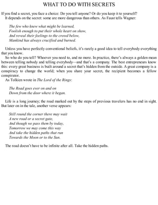 WHAT TO DO WITH SECRETS
If you find a secret, you face a choice: Do you tell anyone? Or do you keep it to yourself?
It depends on the secret: some are more dangerous than others. As Faust tells Wagner:
The few who knew what might be learned,
Foolish enough to put their whole heart on show,
And reveal their feelings to the crowd below,
Mankind has always crucified and burned.
Unless you have perfectly conventional beliefs, it’s rarely a good idea to tell everybody everything
that you know.
So who do you tell? Whoever you need to, and no more. In practice, there’s always a golden mean
between telling nobody and telling everybody—and that’s a company. The best entrepreneurs know
this: every great business is built around a secret that’s hidden from the outside. A great company is a
conspiracy to change the world; when you share your secret, the recipient becomes a fellow
conspirator.
As Tolkien wrote in The Lord of the Rings:
The Road goes ever on and on
Down from the door where it began.
Life is a long journey; the road marked out by the steps of previous travelers has no end in sight.
But later on in the tale, another verse appears:
Still round the corner there may wait
A new road or a secret gate,
And though we pass them by today,
Tomorrow we may come this way
And take the hidden paths that run
Towards the Moon or to the Sun.
The road doesn’t have to be infinite after all. Take the hidden paths.
 