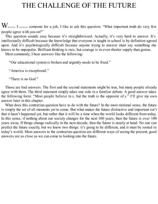 THE CHALLENGE OF THE FUTURE
WHENEVER I INTERVIEW someone for a job, I like to ask this question: “What important truth do very few
people agree with you on?”
This question sounds easy because it’s straightforward. Actually, it’s very hard to answer. It’s
intellectually difficult because the knowledge that everyone is taught in school is by definition agreed
upon. And it’s psychologically difficult because anyone trying to answer must say something she
knows to be unpopular. Brilliant thinking is rare, but courage is in even shorter supply than genius.
Most commonly, I hear answers like the following:
“Our educational system is broken and urgently needs to be fixed.”
“America is exceptional.”
“There is no God.”
Those are bad answers. The first and the second statements might be true, but many people already
agree with them. The third statement simply takes one side in a familiar debate. A good answer takes
the following form: “Most people believe in x, but the truth is the opposite of x.” I’ll give my own
answer later in this chapter.
What does this contrarian question have to do with the future? In the most minimal sense, the future
is simply the set of all moments yet to come. But what makes the future distinctive and important isn’t
that it hasn’t happened yet, but rather that it will be a time when the world looks different from today.
In this sense, if nothing about our society changes for the next 100 years, then the future is over 100
years away. If things change radically in the next decade, then the future is nearly at hand. No one can
predict the future exactly, but we know two things: it’s going to be different, and it must be rooted in
today’s world. Most answers to the contrarian question are different ways of seeing the present; good
answers are as close as we can come to looking into the future.
 