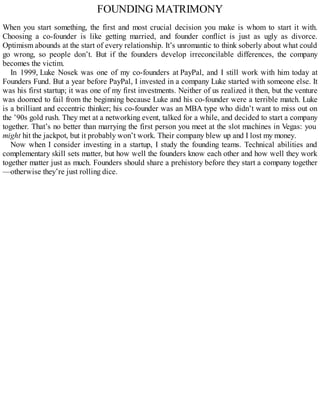 FOUNDING MATRIMONY
When you start something, the first and most crucial decision you make is whom to start it with.
Choosing a co-founder is like getting married, and founder conflict is just as ugly as divorce.
Optimism abounds at the start of every relationship. It’s unromantic to think soberly about what could
go wrong, so people don’t. But if the founders develop irreconcilable differences, the company
becomes the victim.
In 1999, Luke Nosek was one of my co-founders at PayPal, and I still work with him today at
Founders Fund. But a year before PayPal, I invested in a company Luke started with someone else. It
was his first startup; it was one of my first investments. Neither of us realized it then, but the venture
was doomed to fail from the beginning because Luke and his co-founder were a terrible match. Luke
is a brilliant and eccentric thinker; his co-founder was an MBA type who didn’t want to miss out on
the ’90s gold rush. They met at a networking event, talked for a while, and decided to start a company
together. That’s no better than marrying the first person you meet at the slot machines in Vegas: you
might hit the jackpot, but it probably won’t work. Their company blew up and I lost my money.
Now when I consider investing in a startup, I study the founding teams. Technical abilities and
complementary skill sets matter, but how well the founders know each other and how well they work
together matter just as much. Founders should share a prehistory before they start a company together
—otherwise they’re just rolling dice.
 
