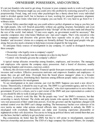 OWNERSHIP, POSSESSION, AND CONTROL
It’s not just founders who need to get along. Everyone in your company needs to work well together.
A Silicon Valley libertarian might say you could solve this problem by restricting yourself to a sole
proprietorship. Freud, Jung, and every other psychologist has a theory about how every individual
mind is divided against itself, but in business at least, working for yourself guarantees alignment.
Unfortunately, it also limits what kind of company you can build. It’s very hard to go from 0 to 1
without a team.
A Silicon Valley anarchist might say you could achieve perfect alignment as long as you hire just
the right people, who will flourish peacefully without any guiding structure. Serendipity and even
free-form chaos at the workplace are supposed to help “disrupt” all the old rules made and obeyed by
the rest of the world. And indeed, “if men were angels, no government would be necessary.” But
anarchic companies miss what James Madison saw: men aren’t angels. That’s why executives who
manage companies and directors who govern them have separate roles to play; it’s also why
founders’ and investors’ claims on a company are formally defined. You need good people who get
along, but you also need a structure to help keep everyone aligned for the long term.
To anticipate likely sources of misalignment in any company, it’s useful to distinguish between
three concepts:
• Ownership: who legally owns a company’s equity?
• Possession: who actually runs the company on a day-to-day basis?
• Control: who formally governs the company’s affairs?
A typical startup allocates ownership among founders, employees, and investors. The managers
and employees who operate the company enjoy possession. And a board of directors, usually
comprising founders and investors, exercises control.
In theory, this division works smoothly. Financial upside from part ownership attracts and rewards
investors and workers. Effective possession motivates and empowers founders and employees—it
means they can get stuff done. Oversight from the board places managers’ plans in a broader
perspective. In practice, distributing these functions among different people makes sense, but it also
multiplies opportunities for misalignment.
To see misalignment at its most extreme, just visit the DMV
. Suppose you need a new driver’s
license. Theoretically, it should be easy to get one. The DMV is a government agency, and we live in
a democratic republic. All power resides in “the people,” who elect representatives to serve them in
government. If you’re a citizen, you’re a part owner of the DMV and your representatives control it,
so you should be able to walk in and get what you need.
Of course, it doesn’t work like that. We the people may “own” the DMV’s resources, but that
ownership is merely fictional. The clerks and petty tyrants who operate the DMV
, however, enjoy
very real possession of their small-time powers. Even the governor and the legislature charged with
nominal control over the DMV can’t change anything. The bureaucracy lurches ever sideways of its
own inertia no matter what actions elected officials take. Accountable to nobody, the DMV is
misaligned with everybody. Bureaucrats can make your licensing experience pleasurable or
nightmarish at their sole discretion. You can try to bring up political theory and remind them that you
are the boss, but that’s unlikely to get you better service.
Big corporations do better than the DMV
, but they’re still prone to misalignment, especially
between ownership and possession. The CEO of a huge company like General Motors, for example,
 
