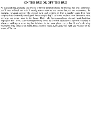 ON THE BUS OR OFF THE BUS
As a general rule, everyone you involve with your company should be involved full-time. Sometimes
you’ll have to break this rule; it usually makes sense to hire outside lawyers and accountants, for
example. However, anyone who doesn’t own stock options or draw a regular salary from your
company is fundamentally misaligned. At the margin, they’ll be biased to claim value in the near term,
not help you create more in the future. That’s why hiring consultants doesn’t work. Part-time
employees don’t work. Even working remotely should be avoided, because misalignment can creep in
whenever colleagues aren’t together full-time, in the same place, every day. If you’re deciding
whether to bring someone on board, the decision is binary. Ken Kesey was right: you’re either on the
bus or off the bus.
 