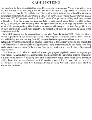 CASH IS NOT KING
For people to be fully committed, they should be properly compensated. Whenever an entrepreneur
asks me to invest in his company, I ask him how much he intends to pay himself. A company does
better the less it pays the CEO—that’s one of the single clearest patterns I’ve noticed from investing
in hundreds of startups. In no case should a CEO of an early-stage, venture-backed startup receive
more than $150,000 per year in salary. It doesn’t matter if he got used to making much more than that
at Google or if he has a large mortgage and hefty private school tuition bills. If a CEO collects
$300,000 per year, he risks becoming more like a politician than a founder. High pay incentivizes him
to defend the status quo along with his salary, not to work with everyone else to surface problems and
fix them aggressively. A cash-poor executive, by contrast, will focus on increasing the value of the
company as a whole.
Low CEO pay also sets the standard for everyone else. Aaron Levie, the CEO of Box, was always
careful to pay himself less than everyone else in the company—four years after he started Box, he
was still living two blocks away from HQ in a one-bedroom apartment with no furniture except a
mattress. Every employee noticed his obvious commitment to the company’s mission and emulated it.
If a CEO doesn’t set an example by taking the lowest salary in the company, he can do the same thing
by drawing the highest salary. So long as that figure is still modest, it sets an effective ceiling on cash
compensation.
Cash is attractive. It offers pure optionality: once you get your paycheck, you can do anything you
want with it. However, high cash compensation teaches workers to claim value from the company as
it already exists instead of investing their time to create new value in the future. A cash bonus is
slightly better than a cash salary—at least it’s contingent on a job well done. But even so-called
incentive pay encourages short-term thinking and value grabbing. Any kind of cash is more about the
present than the future.
 
