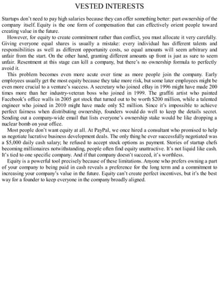 VESTED INTERESTS
Startups don’t need to pay high salaries because they can offer something better: part ownership of the
company itself. Equity is the one form of compensation that can effectively orient people toward
creating value in the future.
However, for equity to create commitment rather than conflict, you must allocate it very carefully.
Giving everyone equal shares is usually a mistake: every individual has different talents and
responsibilities as well as different opportunity costs, so equal amounts will seem arbitrary and
unfair from the start. On the other hand, granting different amounts up front is just as sure to seem
unfair. Resentment at this stage can kill a company, but there’s no ownership formula to perfectly
avoid it.
This problem becomes even more acute over time as more people join the company. Early
employees usually get the most equity because they take more risk, but some later employees might be
even more crucial to a venture’s success. A secretary who joined eBay in 1996 might have made 200
times more than her industry-veteran boss who joined in 1999. The graffiti artist who painted
Facebook’s office walls in 2005 got stock that turned out to be worth $200 million, while a talented
engineer who joined in 2010 might have made only $2 million. Since it’s impossible to achieve
perfect fairness when distributing ownership, founders would do well to keep the details secret.
Sending out a company-wide email that lists everyone’s ownership stake would be like dropping a
nuclear bomb on your office.
Most people don’t want equity at all. At PayPal, we once hired a consultant who promised to help
us negotiate lucrative business development deals. The only thing he ever successfully negotiated was
a $5,000 daily cash salary; he refused to accept stock options as payment. Stories of startup chefs
becoming millionaires notwithstanding, people often find equity unattractive. It’s not liquid like cash.
It’s tied to one specific company. And if that company doesn’t succeed, it’s worthless.
Equity is a powerful tool precisely because of these limitations. Anyone who prefers owning a part
of your company to being paid in cash reveals a preference for the long term and a commitment to
increasing your company’s value in the future. Equity can’t create perfect incentives, but it’s the best
way for a founder to keep everyone in the company broadly aligned.
 