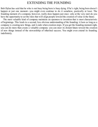 EXTENDING THE FOUNDING
Bob Dylan has said that he who is not busy being born is busy dying. If he’s right, being born doesn’t
happen at just one moment—you might even continue to do it somehow, poetically at least. The
founding moment of a company, however, really does happen just once: only at the very start do you
have the opportunity to set the rules that will align people toward the creation of value in the future.
The most valuable kind of company maintains an openness to invention that is most characteristic
of beginnings. This leads to a second, less obvious understanding of the founding: it lasts as long as a
company is creating new things, and it ends when creation stops. If you get the founding moment right,
you can do more than create a valuable company: you can steer its distant future toward the creation
of new things instead of the stewardship of inherited success. You might even extend its founding
indefinitely.
 