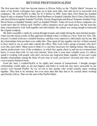 BEYOND PROFESSIONALISM
The first team that I built has become known in Silicon Valley as the “PayPal Mafia” because so
many of my former colleagues have gone on to help each other start and invest in successful tech
companies. We sold PayPal to eBay for $1.5 billion in 2002. Since then, Elon Musk has founded
SpaceX and co-founded Tesla Motors; Reid Hoffman co-founded LinkedIn; Steve Chen, Chad Hurley,
and Jawed Karim together founded YouTube; Jeremy Stoppelman and Russel Simmons founded Yelp;
David Sacks co-founded Yammer; and I co-founded Palantir. Today all seven of those companies are
worth more than $1 billion each. PayPal’s office amenities never got much press, but the team has
done extraordinarily well, both together and individually: the culture was strong enough to transcend
the original company.
We didn’t assemble a mafia by sorting through résumés and simply hiring the most talented people.
I had seen the mixed results of that approach firsthand when I worked at a New York law firm. The
lawyers I worked with ran a valuable business, and they were impressive individuals one by one. But
the relationships between them were oddly thin. They spent all day together, but few of them seemed
to have much to say to each other outside the office. Why work with a group of people who don’t
even like each other? Many seem to think it’s a sacrifice necessary for making money. But taking a
merely professional view of the workplace, in which free agents check in and out on a transactional
basis, is worse than cold: it’s not even rational. Since time is your most valuable asset, it’s odd to
spend it working with people who don’t envision any long-term future together. If you can’t count
durable relationships among the fruits of your time at work, you haven’t invested your time well—
even in purely financial terms.
From the start, I wanted PayPal to be tightly knit instead of transactional. I thought stronger
relationships would make us not just happier and better at work but also more successful in our
careers even beyond PayPal. So we set out to hire people who would actually enjoy working
together. They had to be talented, but even more than that they had to be excited about working
specifically with us. That was the start of the PayPal Mafia.
 