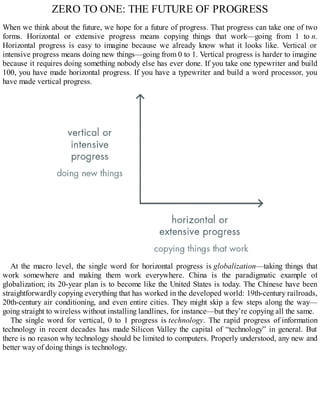 ZERO TO ONE: THE FUTURE OF PROGRESS
When we think about the future, we hope for a future of progress. That progress can take one of two
forms. Horizontal or extensive progress means copying things that work—going from 1 to n.
Horizontal progress is easy to imagine because we already know what it looks like. Vertical or
intensive progress means doing new things—going from 0 to 1. Vertical progress is harder to imagine
because it requires doing something nobody else has ever done. If you take one typewriter and build
100, you have made horizontal progress. If you have a typewriter and build a word processor, you
have made vertical progress.
At the macro level, the single word for horizontal progress is globalization—taking things that
work somewhere and making them work everywhere. China is the paradigmatic example of
globalization; its 20-year plan is to become like the United States is today. The Chinese have been
straightforwardly copying everything that has worked in the developed world: 19th-century railroads,
20th-century air conditioning, and even entire cities. They might skip a few steps along the way—
going straight to wireless without installing landlines, for instance—but they’re copying all the same.
The single word for vertical, 0 to 1 progress is technology. The rapid progress of information
technology in recent decades has made Silicon Valley the capital of “technology” in general. But
there is no reason why technology should be limited to computers. Properly understood, any new and
better way of doing things is technology.
 