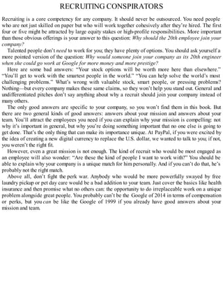 RECRUITING CONSPIRATORS
Recruiting is a core competency for any company. It should never be outsourced. You need people
who are not just skilled on paper but who will work together cohesively after they’re hired. The first
four or five might be attracted by large equity stakes or high-profile responsibilities. More important
than those obvious offerings is your answer to this question: Why should the 20th employee join your
company?
Talented people don’t need to work for you; they have plenty of options. You should ask yourself a
more pointed version of the question: Why would someone join your company as its 20th engineer
when she could go work at Google for more money and more prestige?
Here are some bad answers: “Your stock options will be worth more here than elsewhere.”
“You’ll get to work with the smartest people in the world.” “You can help solve the world’s most
challenging problems.” What’s wrong with valuable stock, smart people, or pressing problems?
Nothing—but every company makes these same claims, so they won’t help you stand out. General and
undifferentiated pitches don’t say anything about why a recruit should join your company instead of
many others.
The only good answers are specific to your company, so you won’t find them in this book. But
there are two general kinds of good answers: answers about your mission and answers about your
team. You’ll attract the employees you need if you can explain why your mission is compelling: not
why it’s important in general, but why you’re doing something important that no one else is going to
get done. That’s the only thing that can make its importance unique. At PayPal, if you were excited by
the idea of creating a new digital currency to replace the U.S. dollar, we wanted to talk to you; if not,
you weren’t the right fit.
However, even a great mission is not enough. The kind of recruit who would be most engaged as
an employee will also wonder: “Are these the kind of people I want to work with?” You should be
able to explain why your company is a unique match for him personally. And if you can’t do that, he’s
probably not the right match.
Above all, don’t fight the perk war. Anybody who would be more powerfully swayed by free
laundry pickup or pet day care would be a bad addition to your team. Just cover the basics like health
insurance and then promise what no others can: the opportunity to do irreplaceable work on a unique
problem alongside great people. You probably can’t be the Google of 2014 in terms of compensation
or perks, but you can be like the Google of 1999 if you already have good answers about your
mission and team.
 