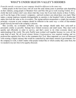 WHAT’S UNDER SILICON VALLEY’S HOODIES
From the outside, everyone in your company should be different in the same way.
Unlike people on the East Coast, who all wear the same skinny jeans or pinstripe suits depending
on their industry, young people in Mountain View and Palo Alto go to work wearing T-shirts. It’s a
cliché that tech workers don’t care about what they wear, but if you look closely at those T-shirts,
you’ll see the logos of the wearers’ companies—and tech workers care about those very much. What
makes a startup employee instantly distinguishable to outsiders is the branded T-shirt or hoodie that
makes him look the same as his co-workers. The startup uniform encapsulates a simple but essential
principle: everyone at your company should be different in the same way—a tribe of like-minded
people fiercely devoted to the company’s mission.
Max Levchin, my co-founder at PayPal, says that startups should make their early staff as
personally similar as possible. Startups have limited resources and small teams. They must work
quickly and efficiently in order to survive, and that’s easier to do when everyone shares an
understanding of the world. The early PayPal team worked well together because we were all the
same kind of nerd. We all loved science fiction: Cryptonomicon was required reading, and we
preferred the capitalist Star Wars to the communist Star Trek. Most important, we were all obsessed
with creating a digital currency that would be controlled by individuals instead of governments. For
the company to work, it didn’t matter what people looked like or which country they came from, but
we needed every new hire to be equally obsessed.
 