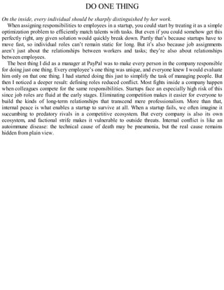 DO ONE THING
On the inside, every individual should be sharply distinguished by her work.
When assigning responsibilities to employees in a startup, you could start by treating it as a simple
optimization problem to efficiently match talents with tasks. But even if you could somehow get this
perfectly right, any given solution would quickly break down. Partly that’s because startups have to
move fast, so individual roles can’t remain static for long. But it’s also because job assignments
aren’t just about the relationships between workers and tasks; they’re also about relationships
between employees.
The best thing I did as a manager at PayPal was to make every person in the company responsible
for doing just one thing. Every employee’s one thing was unique, and everyone knew I would evaluate
him only on that one thing. I had started doing this just to simplify the task of managing people. But
then I noticed a deeper result: defining roles reduced conflict. Most fights inside a company happen
when colleagues compete for the same responsibilities. Startups face an especially high risk of this
since job roles are fluid at the early stages. Eliminating competition makes it easier for everyone to
build the kinds of long-term relationships that transcend mere professionalism. More than that,
internal peace is what enables a startup to survive at all. When a startup fails, we often imagine it
succumbing to predatory rivals in a competitive ecosystem. But every company is also its own
ecosystem, and factional strife makes it vulnerable to outside threats. Internal conflict is like an
autoimmune disease: the technical cause of death may be pneumonia, but the real cause remains
hidden from plain view.
 