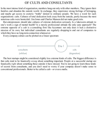 OF CULTS AND CONSULTANTS
In the most intense kind of organization, members hang out only with other members. They ignore their
families and abandon the outside world. In exchange, they experience strong feelings of belonging,
and maybe get access to esoteric “truths” denied to ordinary people. We have a word for such
organizations: cults. Cultures of total dedication look crazy from the outside, partly because the most
notorious cults were homicidal: Jim Jones and Charles Manson did not make good exits.
But entrepreneurs should take cultures of extreme dedication seriously. Is a lukewarm attitude to
one’s work a sign of mental health? Is a merely professional attitude the only sane approach? The
extreme opposite of a cult is a consulting firm like Accenture: not only does it lack a distinctive
mission of its own, but individual consultants are regularly dropping in and out of companies to
which they have no long-term connection whatsoever.
Every company culture can be plotted on a linear spectrum:
The best startups might be considered slightly less extreme kinds of cults. The biggest difference is
that cults tend to be fanatically wrong about something important. People at a successful startup are
fanatically right about something those outside it have missed. You’re not going to learn those kinds
of secrets from consultants, and you don’t need to worry if your company doesn’t make sense to
conventional professionals. Better to be called a cult—or even a mafia.
 