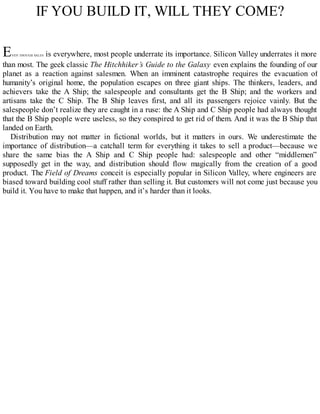 IF YOU BUILD IT, WILL THEY COME?
EVEN THOUGH SALES is everywhere, most people underrate its importance. Silicon Valley underrates it more
than most. The geek classic The Hitchhiker’s Guide to the Galaxy even explains the founding of our
planet as a reaction against salesmen. When an imminent catastrophe requires the evacuation of
humanity’s original home, the population escapes on three giant ships. The thinkers, leaders, and
achievers take the A Ship; the salespeople and consultants get the B Ship; and the workers and
artisans take the C Ship. The B Ship leaves first, and all its passengers rejoice vainly. But the
salespeople don’t realize they are caught in a ruse: the A Ship and C Ship people had always thought
that the B Ship people were useless, so they conspired to get rid of them. And it was the B Ship that
landed on Earth.
Distribution may not matter in fictional worlds, but it matters in ours. We underestimate the
importance of distribution—a catchall term for everything it takes to sell a product—because we
share the same bias the A Ship and C Ship people had: salespeople and other “middlemen”
supposedly get in the way, and distribution should flow magically from the creation of a good
product. The Field of Dreams conceit is especially popular in Silicon Valley, where engineers are
biased toward building cool stuff rather than selling it. But customers will not come just because you
build it. You have to make that happen, and it’s harder than it looks.
 