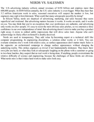 NERDS VS. SALESMEN
The U.S. advertising industry collects annual revenues of $150 billion and employs more than
600,000 people. At $450 billion annually, the U.S. sales industry is even bigger. When they hear that
3.2 million Americans work in sales, seasoned executives will suspect the number is low, but
engineers may sigh in bewilderment. What could that many salespeople possibly be doing?
In Silicon Valley, nerds are skeptical of advertising, marketing, and sales because they seem
superficial and irrational. But advertising matters because it works. It works on nerds, and it works
on you. You may think that you’re an exception; that your preferences are authentic, and advertising
only works on other people. It’s easy to resist the most obvious sales pitches, so we entertain a false
confidence in our own independence of mind. But advertising doesn’t exist to make you buy a product
right away; it exists to embed subtle impressions that will drive sales later. Anyone who can’t
acknowledge its likely effect on himself is doubly deceived.
Nerds are used to transparency. They add value by becoming expert at a technical skill like
computer programming. In engineering disciplines, a solution either works or it fails. You can
evaluate someone else’s work with relative ease, as surface appearances don’t matter much. Sales is
the opposite: an orchestrated campaign to change surface appearances without changing the
underlying reality. This strikes engineers as trivial if not fundamentally dishonest. They know their
own jobs are hard, so when they look at salespeople laughing on the phone with a customer or going
to two-hour lunches, they suspect that no real work is being done. If anything, people overestimate the
relative difficulty of science and engineering, because the challenges of those fields are obvious.
What nerds miss is that it takes hard work to make sales look easy.
 