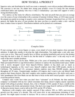HOW TO SELL A PRODUCT
Superior sales and distribution by itself can create a monopoly, even with no product differentiation.
The converse is not true. No matter how strong your product—even if it easily fits into already
established habits and anybody who tries it likes it immediately—you must still support it with a
strong distribution plan.
Two metrics set the limits for effective distribution. The total net profit that you earn on average
over the course of your relationship with a customer (Customer Lifetime Value, or CLV) must exceed
the amount you spend on average to acquire a new customer (Customer Acquisition Cost, or CAC). In
general, the higher the price of your product, the more you have to spend to make a sale—and the
more it makes sense to spend it. Distribution methods can be plotted on a continuum:
Complex Sales
If your average sale is seven figures or more, every detail of every deal requires close personal
attention. It might take months to develop the right relationships. You might make a sale only once
every year or two. Then you’ll usually have to follow up during installation and service the product
long after the deal is done. It’s hard to do, but this kind of “complex sales” is the only way to sell
some of the most valuable products.
SpaceX shows that it can be done. Within just a few years of launching his rocket startup, Elon
Musk persuaded NASA to sign billion-dollar contracts to replace the decommissioned space shuttle
with a newly designed vessel from SpaceX. Politics matters in big deals just as much as
technological ingenuity, so this wasn’t easy. SpaceX employs more than 3,000 people, mostly in
California. The traditional U.S. aerospace industry employs more than 500,000 people, spread
throughout all 50 states. Unsurprisingly, members of Congress don’t want to give up federal funds
going to their home districts. But since complex sales requires making just a few deals each year, a
sales grandmaster like Elon Musk can use that time to focus on the most crucial people—and even to
overcome political inertia.
Complex sales works best when you don’t have “salesmen” at all. Palantir, the data analytics
company I co-founded with my law school classmate Alex Karp, doesn’t employ anyone separately
tasked with selling its product. Instead, Alex, who is Palantir’s CEO, spends 25 days a month on the
road, meeting with clients and potential clients. Our deal sizes range from $1 million to $100 million.
At that price point, buyers want to talk to the CEO, not the VP of Sales.
Businesses with complex sales models succeed if they achieve 50% to 100% year-over-year
growth over the course of a decade. This will seem slow to any entrepreneur dreaming of viral
growth. You might expect revenue to increase 10x as soon as customers learn about an obviously
 