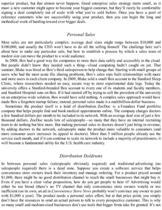 superior product, but that almost never happens. Good enterprise sales strategy starts small, as it
must: a new customer might agree to become your biggest customer, but they’ll rarely be comfortable
signing a deal completely out of scale with what you’ve sold before. Once you have a pool of
reference customers who are successfully using your product, then you can begin the long and
methodical work of hustling toward ever bigger deals.
Personal Sales
Most sales are not particularly complex: average deal sizes might range between $10,000 and
$100,000, and usually the CEO won’t have to do all the selling himself. The challenge here isn’t
about how to make any particular sale, but how to establish a process by which a sales team of
modest size can move the product to a wide audience.
In 2008, Box had a good way for companies to store their data safely and accessibly in the cloud.
But people didn’t know they needed such a thing—cloud computing hadn’t caught on yet. That
summer, Blake was hired as Box’s third salesperson to help change that. Starting with small groups of
users who had the most acute file sharing problems, Box’s sales reps built relationships with more
and more users in each client company. In 2009, Blake sold a small Box account to the Stanford Sleep
Clinic, where researchers needed an easy, secure way to store experimental data logs. Today the
university offers a Stanford-branded Box account to every one of its students and faculty members,
and Stanford Hospital runs on Box. If it had started off by trying to sell the president of the university
on an enterprise-wide solution, Box would have sold nothing. A complex sales approach would have
made Box a forgotten startup failure; instead, personal sales made it a multibillion-dollar business.
Sometimes the product itself is a kind of distribution. ZocDoc is a Founders Fund portfolio
company that helps people find and book medical appointments online. The company charges doctors
a few hundred dollars per month to be included in its network. With an average deal size of just a few
thousand dollars, ZocDoc needs lots of salespeople—so many that they have an internal recruiting
team to do nothing but hire more. But making personal sales to doctors doesn’t just bring in revenue;
by adding doctors to the network, salespeople make the product more valuable to consumers (and
more consumer users increases its appeal to doctors). More than 5 million people already use the
service each month, and if it can continue to scale its network to include a majority of practitioners, it
will become a fundamental utility for the U.S. health care industry.
Distribution Doldrums
In between personal sales (salespeople obviously required) and traditional advertising (no
salespeople required) there is a dead zone. Suppose you create a software service that helps
convenience store owners track their inventory and manage ordering. For a product priced around
$1,000, there might be no good distribution channel to reach the small businesses that might buy it.
Even if you have a clear value proposition, how do you get people to hear it? Advertising would
either be too broad (there’s no TV channel that only convenience store owners watch) or too
inefficient (on its own, an ad in Convenience Store News probably won’t convince any owner to part
with $1,000 a year). The product needs a personal sales effort, but at that price point, you simply
don’t have the resources to send an actual person to talk to every prospective customer. This is why
so many small and medium-sized businesses don’t use tools that bigger firms take for granted. It’s not
 