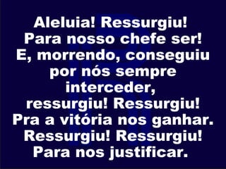 Aleluia! Ressurgiu!
Para nosso chefe ser!
E, morrendo, conseguiu
por nós sempre
interceder,
ressurgiu! Ressurgiu!
Pra a vitória nos ganhar.
Ressurgiu! Ressurgiu!
Para nos justificar.
 