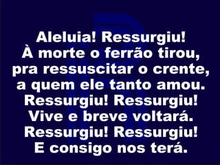 Aleluia! Ressurgiu!
À morte o ferrão tirou,
pra ressuscitar o crente,
a quem ele tanto amou.
Ressurgiu! Ressurgiu!
Vive e breve voltará.
Ressurgiu! Ressurgiu!
E consigo nos terá.
 
