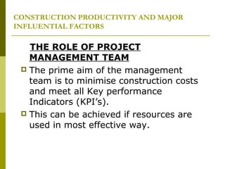 CONSTRUCTION PRODUCTIVITY AND MAJOR
INFLUENTIAL FACTORS
THE ROLE OF PROJECT
MANAGEMENT TEAM
 The prime aim of the management
team is to minimise construction costs
and meet all Key performance
Indicators (KPI’s).
 This can be achieved if resources are
used in most effective way.
 