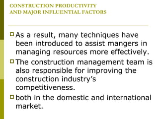 CONSTRUCTION PRODUCTIVITY
AND MAJOR INFLUENTIAL FACTORS
 As a result, many techniques have
been introduced to assist mangers in
managing resources more effectively.
 The construction management team is
also responsible for improving the
construction industry’s
competitiveness.
 both in the domestic and international
market.
 