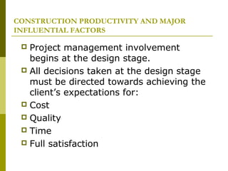 CONSTRUCTION PRODUCTIVITY AND MAJOR
INFLUENTIAL FACTORS
 Project management involvement
begins at the design stage.
 All decisions taken at the design stage
must be directed towards achieving the
client’s expectations for:
 Cost
 Quality
 Time
 Full satisfaction
 