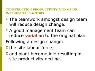 CONSTRUCTION PRODUCTIVITY AND MAJOR
INFLUENTIAL FACTORS
 The teamwork amongst design team
will reduce design change.
 A good management team can
reduce variationvariation to the original plan.
Following a design change:
 the site labour force;
 and plant become idle resulting in
site productivity decline.
 