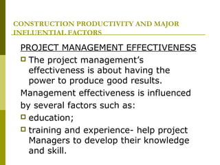 CONSTRUCTION PRODUCTIVITY AND MAJOR
INFLUENTIAL FACTORS
PROJECT MANAGEMENT EFFECTIVENESS
 The project management’s
effectiveness is about having the
power to produce good results.
Management effectiveness is influenced
by several factors such as:
 education;
 training and experience- help project
Managers to develop their knowledge
and skill.
 