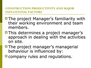 CONSTRUCTION PRODUCTIVITY AND MAJOR
INFLUENTIAL FACTORS
 The project Manager’s familiarity with
their working environment and team
members.
 This determines a project manager’s
approach in dealing with the activities
on site.
 The project manager’s managerial
behaviour is influenced by:
 company rules and regulations.
 