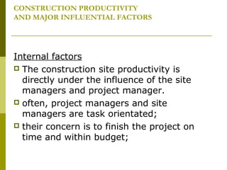 CONSTRUCTION PRODUCTIVITY
AND MAJOR INFLUENTIAL FACTORS
Internal factors
 The construction site productivity is
directly under the influence of the site
managers and project manager.
 often, project managers and site
managers are task orientated;
 their concern is to finish the project on
time and within budget;
 