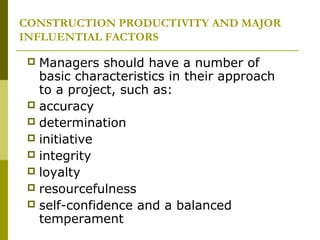CONSTRUCTION PRODUCTIVITY AND MAJOR
INFLUENTIAL FACTORS
 Managers should have a number of
basic characteristics in their approach
to a project, such as:
 accuracy
 determination
 initiative
 integrity
 loyalty
 resourcefulness
 self-confidence and a balanced
temperament
 
