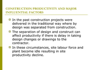 CONSTRUCTION PRODUCTIVITY AND MAJOR
INFLUENTIAL FACTORS
 In the past construction projects were
delivered in the traditional way where by
design was separated from construction.
 The separation of design and construct can
affect productivity if there is delay in taking
design changes or drawings to the
contractor.
 In these circumstances, site labour force and
plant become idle resulting in site
productivity decline.
 