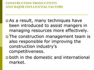 CONSTRUCTION PRODUCTIVITY
AND MAJOR INFLUENTIAL FACTORS
 As a result, many techniques have
been introduced to assist mangers in
managing resources more effectively.
 The construction management team is
also responsible for improving the
construction industry’s
competitiveness.
 both in the domestic and international
market.
 
