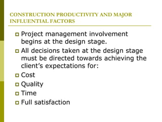 CONSTRUCTION PRODUCTIVITY AND MAJOR
INFLUENTIAL FACTORS
 Project management involvement
begins at the design stage.
 All decisions taken at the design stage
must be directed towards achieving the
client’s expectations for:
 Cost
 Quality
 Time
 Full satisfaction
 