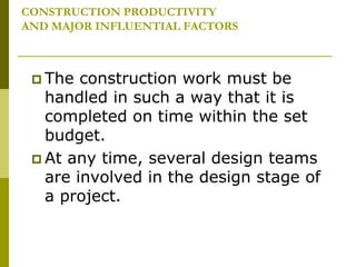 CONSTRUCTION PRODUCTIVITY
AND MAJOR INFLUENTIAL FACTORS
 The construction work must be
handled in such a way that it is
completed on time within the set
budget.
 At any time, several design teams
are involved in the design stage of
a project.
 