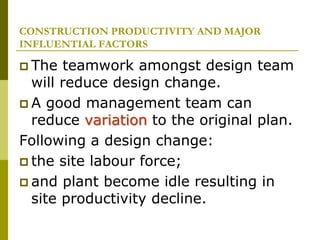 CONSTRUCTION PRODUCTIVITY AND MAJOR
INFLUENTIAL FACTORS
 The teamwork amongst design team
will reduce design change.
 A good management team can
reduce variation to the original plan.
Following a design change:
 the site labour force;
 and plant become idle resulting in
site productivity decline.
 