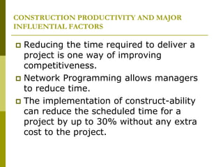 CONSTRUCTION PRODUCTIVITY AND MAJOR
INFLUENTIAL FACTORS
 Reducing the time required to deliver a
project is one way of improving
competitiveness.
 Network Programming allows managers
to reduce time.
 The implementation of construct-ability
can reduce the scheduled time for a
project by up to 30% without any extra
cost to the project.
 