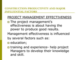 CONSTRUCTION PRODUCTIVITY AND MAJOR
INFLUENTIAL FACTORS
PROJECT MANAGEMENT EFFECTIVENESS
 The project management’s
effectiveness is about having the
power to produce good results.
Management effectiveness is influenced
by several factors such as:
 education;
 training and experience- help project
Managers to develop their knowledge
and skill.
 