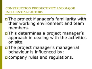 CONSTRUCTION PRODUCTIVITY AND MAJOR
INFLUENTIAL FACTORS
 The project Manager’s familiarity with
their working environment and team
members.
 This determines a project manager’s
approach in dealing with the activities
on site.
 The project manager’s managerial
behaviour is influenced by:
 company rules and regulations.
 
