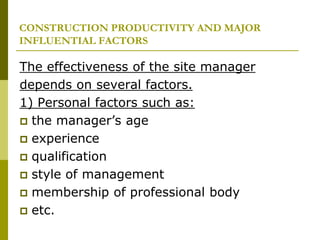CONSTRUCTION PRODUCTIVITY AND MAJOR
INFLUENTIAL FACTORS
The effectiveness of the site manager
depends on several factors.
1) Personal factors such as:
 the manager’s age
 experience
 qualification
 style of management
 membership of professional body
 etc.
 