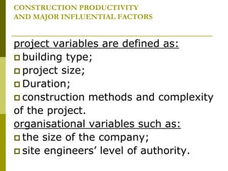 CONSTRUCTION PRODUCTIVITY
AND MAJOR INFLUENTIAL FACTORS
project variables are defined as:
 building type;
 project size;
 Duration;
 construction methods and complexity
of the project.
organisational variables such as:
 the size of the company;
 site engineers’ level of authority.
 
