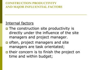 CONSTRUCTION PRODUCTIVITY
AND MAJOR INFLUENTIAL FACTORS
Internal factors
 The construction site productivity is
directly under the influence of the site
managers and project manager.
 often, project managers and site
managers are task orientated;
 their concern is to finish the project on
time and within budget;
 