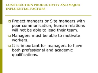 CONSTRUCTION PRODUCTIVITY AND MAJOR
INFLUENTIAL FACTORS
 Project mangers or Site mangers with
poor communication, human relations
will not be able to lead their team.
 Managers must be able to motivate
workers.
 It is important for managers to have
both professional and academic
qualifications.
 