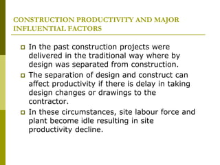 CONSTRUCTION PRODUCTIVITY AND MAJOR
INFLUENTIAL FACTORS
 In the past construction projects were
delivered in the traditional way where by
design was separated from construction.
 The separation of design and construct can
affect productivity if there is delay in taking
design changes or drawings to the
contractor.
 In these circumstances, site labour force and
plant become idle resulting in site
productivity decline.
 