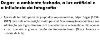 Degas: o ambiente fechado, a luz artificial e
a influência da fotografia
• Apesar de ter feito parte do grupo dos impressionistas, Edgar Degas (1834-
1917) teve nele uma posição muito pessoal. Sua formação acadêmica e sua
admiração por lngres fizeram com que valorizasse o desenho e não apenas
a cor, que era a grande paixão do Impressionismo. (Graça Proença –
História da Arte)
 