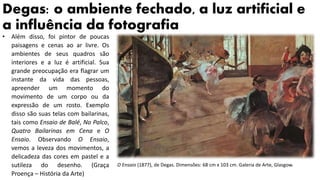 Degas: o ambiente fechado, a luz artificial e
a influência da fotografia
O Ensaio (1877), de Degas. Dimensões: 68 cm x 103 cm. Galeria de Arte, Glasgow.
• Além disso, foi pintor de poucas
paisagens e cenas ao ar livre. Os
ambientes de seus quadros são
interiores e a luz é artificial. Sua
grande preocupação era flagrar um
instante da vida das pessoas,
apreender um momento do
movimento de um corpo ou da
expressão de um rosto. Exemplo
disso são suas telas com bailarinas,
tais como Ensaio de Balé, No Palco,
Quatro Bailarinas em Cena e O
Ensaio. Observando O Ensaio,
vemos a leveza dos movimentos, a
delicadeza das cores em pastel e a
sutileza do desenho. (Graça
Proença – História da Arte)
 