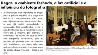 Degas: o ambiente fechado, a luz artificial e a
influência da fotografia
• A contribuição mais importante de Degas
para a pintura moderna é a angulação
oblíqua e o enquadramento das cenas,
com objetos e pessoas em primeiro plano,
o que dá maior profundidade à
composição. Essa característica revela a
grande influência que a fotografia exerceu
sobre ele. É inegável, por exemplo, a
semelhança de muitos de seus quadros
com fotografias instantâneas, pois as
pessoas são pintadas como se tivessem
sido imobilizadas em plena ação que
realizam, despreocupadas com a presença
do artista. (Graça Proença – História da
Arte)
A Bolsa de Algodão de Nova Orleans (1873), de Degas. Dimensões: 72 cm x
90 cm. Museu de Belas-Artes, Pau.
 