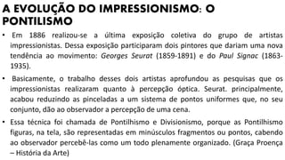 A EVOLUÇÃO DO IMPRESSIONISMO: O
PONTILISMO
• Em 1886 realizou-se a última exposição coletiva do grupo de artistas
impressionistas. Dessa exposição participaram dois pintores que dariam uma nova
tendência ao movimento: Georges Seurat (1859-1891) e do Paul Signac (1863-
1935).
• Basicamente, o trabalho desses dois artistas aprofundou as pesquisas que os
impressionistas realizaram quanto à percepção óptica. Seurat. principalmente,
acabou reduzindo as pinceladas a um sistema de pontos uniformes que, no seu
conjunto, dão ao observador a percepção de uma cena.
• Essa técnica foi chamada de Pontilhismo e Divisionismo, porque as Pontilhismo
figuras, na tela, são representadas em minúsculos fragmentos ou pontos, cabendo
ao observador percebê-las como um todo plenamente organizado. (Graça Proença
– História da Arte)
 
