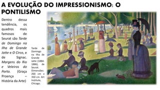 A EVOLUÇÃO DO IMPRESSIONISMO: O
PONTILISMO
Dentro dessa
tendência, os
quadros mais
famosos de
Seurat são Tarde
de Domingo na
Ilha de Grande
Jatte e O Circo, e
de Signac.
Margens do Rio
e Veleiros do
Porto. (Graça
Proença –
História da Arte)
Tarde de
Domingo
na Ilha de
Grande
Jatte (1884-
1886), de
Seurat.
Dimensões:
260 cm x
350 cm. Art
Institute,
Chicago.
 